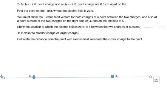 2- A Q1+2.0 point charge and a Q14.0 point charge are 6.0 cm apart on the Find the point on the -axis where the electric field is zero. You must show the Electric filed vectors for both charges at a point between the two charges, and also at a point outside of the two charges on the right side of Q2 and on the left side of Q1 Show the location at which the electric field is zero: is it between the two charges or outside? Is it closer to smaller charge or larger charge? Calculate the distance from the point with electric field zero from the closer charge to the point. o