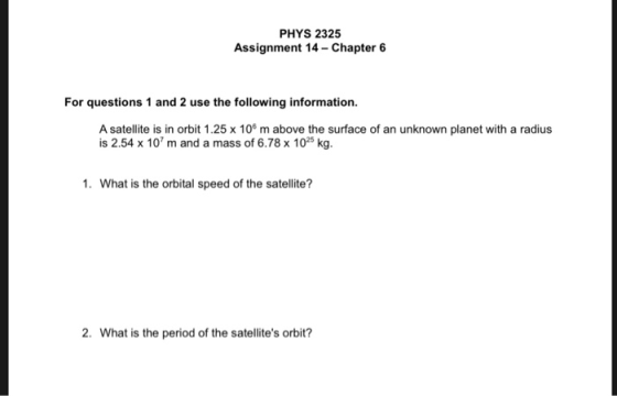 PHYS 2325 Assignment 14-Chapter 6 For questions 1 and 2 use the following information. A satellite is in orbit 1.25 x 106 m above the surface of an unknown planet with a radius is 2.54 x 10 m and a mass of 6.78 x 102 kg. 1. What is the orbital speed of the satellite? 2. What is the period of the satellites orbit?