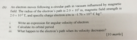 electron moves following a circular path in vacuum influenced by magnetic field. The radius of the electrons path is 2.0 x 102 m, magnetic field strength is 2.0 × 10-2 T, and specific charge electron e/m is-1.76 × 101 C k (b) An g1 i. Write an expression for angular velocity of electron. Calculate its orbital period. ii ii What happen to the electrons path when its velocity decreases? [10 marks]