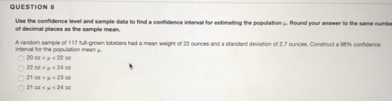 QUESTION 8 Use the confidence level and sample data to find a confidence interval for estimating the population u. Round your answer to the same numbe of decimal places as the sample mean. A random sample of 1 17 full grown lobsters had a mean weight of 22 ounces and a standard deviation of 2.7 ounces. Construct a 98% confidence interval for the population mean . ?20 oz < ? < 22 oz 022 oz < ? < 24 oz 021 oz < ? < 23 oz 021 oz < ? < 24 oz