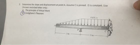 Determine the slope and displacement at point A. Assume C is pinned. (Answer encircled letter only) a The principle of Virtual Work b)b Castiglianos Theorem El is constant. Use 2. 6 kN/m 3 m