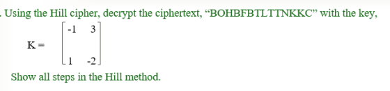 Using the Hill cipher, decrypt the ciphertext, “BOHBFBTLTTNKKC” with the key, 1-1 3 K= Li -2] Show all steps in the Hill meth