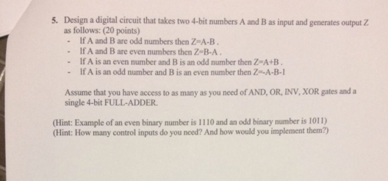Design a digital circuit that takes two 4-bit numbers A and B as input and generates output Z as follows: (20 points) - If A and B are odd numbers then Z-A-B. - If A and B are even numbers then Z-B-A 5. If A is an even number and B is an odd number then Z-A+B If A is an odd number and B is an even number then Z-A-B-1 Assume that you have access to as many as you need of AND, OR, INV, XOR gates and a single 4-bit FULL-ADDER. Hint: Example of an even binary number is 1110 and an odd binary number is 1011) (Hint: How many control inputs do you need? And how would you implement them?)