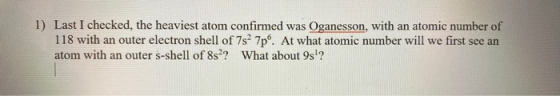 1) Last I checked, the heaviest atom confirmed was Oganesson, with an atomic number of 118 with an outer electron shell of 7s