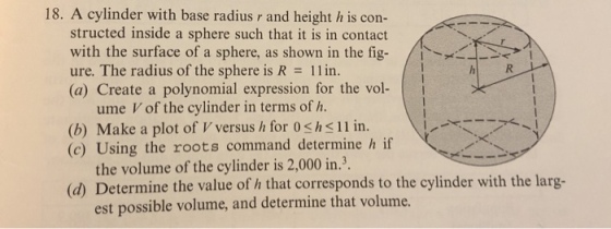 18. A cylinder with base radius r and height h is con- structed inside a sphere such that it is in contact with the surface of a sphere, as shown in the figー ure. The radius of the sphere is R- 11 in. (a) Create a polynomial expression for the vol- / >1 ume V of the cylinder in terms of h. (b) Make a plot of V versus h for 0 shs11 in. (c) Using the roots command determine h if the volume of the cylinder is 2,000 in.3. (d) Determine the value of h that corresponds to the cylinder with the larg- est possible volume, and determine that volume.