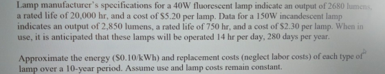 Lamp manufacturers specifications for a 40W fluorescent lamp indicate an output of 2680 lumens a rated life of 20,000 hr, and a cost of S5.20 per lamp. Data for a 150W incandescent lamp indicates an output of 2,850 lumens, a rated life of 750 hr, and a cost of $2.30 per lamp. When in use, it is anticipated that these lamps will be operated 14 hr per day, 280 days per year Approximate the energy ($0.10/kWh) and replacement costs (neglect labor costs) of each type of lamp over a 10-year period. Assume use and lamp costs remain constant.