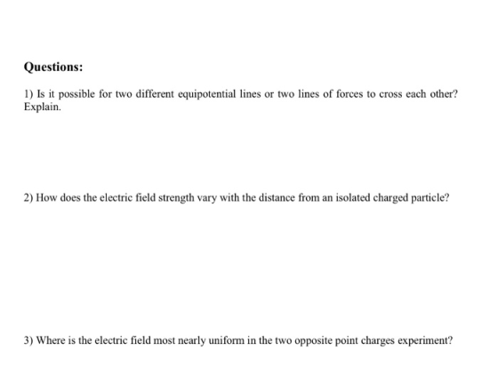 Questions: 1) Is it possible for two different equipotential lines or two lines of forces to cross each other? Explain. 2) How does the electric field strength vary with the distance from an isolated charged particle? is the electric field most nearly uniform in the two opposite point charges