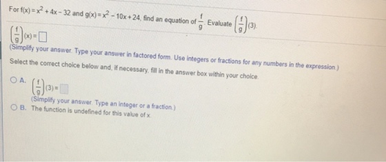For fix)-xx-32 and gio)-x?-10x +24, find an equation f Evaluate Simplify your answer. Type your answer in factored form. Use integers or factions for any numbers in the expression) Select the correct choice below and,if necessary, ill in the answer box within your choice Ga Simplify your answer. Type an integer or a fraction) The function is undefined for this value of x O B.