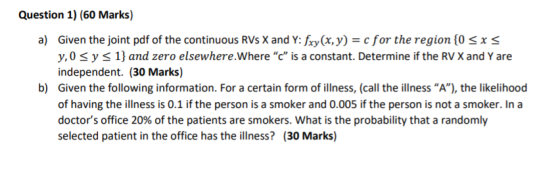 Question 1) (60 Marks) a) Given the joint pdf of the continuous RVS X and Y: fxy(x, y) = c for the region {0 sxs y,o sy s 1}