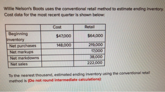 Willie Nelsons Boots uses the conventional retail method to estimate ending inventory Cost data for the most recent quarter is shown below Cost Retail Beginning $47,000 $64,000 inventory 219,000 17000 38,000 222,000 148,000 Net purchases Net markups Net markdowns Net sales To the nearest thousand, estimated ending inventory using the conventional retail method is (Do not round intermediate calculations)