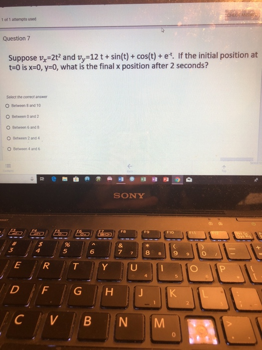 1of 1 attempts used Question 7 Suppose v-2t2 and vy-12t+sin(t)+ cos(t)+ et. If the initial position at t-0 is x-0, y-0, what is the final x position after 2 seconds? Select the correct answer O Between 8 and 10 O Between D and 2 O Between 6 and 8 O Between 2 and 4 O Between 4 and 6 SONY 血ね F9 F10 5 6
