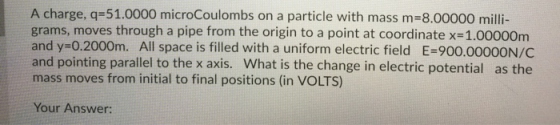 A charge, q=51.0000 microCoulombs on a particle with mass m=8.00000 milli- grams, moves through a pipe from the origin to a p