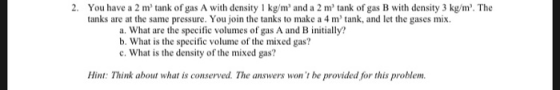 2. You have a 2 m tank of gas A with density 1 kg/m and a 2 m tank of gas B with density 3 kg/m. The tanks are at the same pressure. You join the tanks to make a 4 m tank, and let the gases mix. a. What are the specific volumes of gas A and B initially? b. What is the specific volume of the mixed gas? c. What is the density of the mixed gas? Hint: Think about what is conserved. The answers wont be provided for this problem.