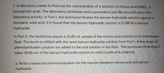 7. A laboratory needs to find out the concentration of a solution of nitrous acid (HNO2, a monoprotic acid). The laboratory technician uses a procedure just like you will use in this laboratory activity. In Part l, the technician titrates the barium hydroxide solution against a standard, solid acid. It is found that the barium hydroxide solution is 0.198 M in barium hydroxide In Part Il, the technician places a 25.00 ml sample of the nitrous acid solution in an Erlenmeyer flask. The buret is refilled with the same barium hydroxide solution from Part I. A few drops of phenolphthalein solution are added to the acid solution in the flask. The technician finds that it takes 18.85 mL of the barium hydroxide solution to reach a pale pink endpoint. a. Write a balanced chemical equation for the reaction between nitrous acid and barium hydroxide.