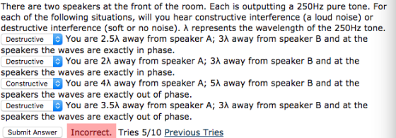 There are two speakers at the front of the room. Each is outputting a 250Hz pure tone. For each of the following situations, will you hear constructive interference (a loud noise) or destructive interference (soft or no noise). λ represents the wavelength of the 250Hz tone Destructive You are 2.5λ away from speaker A; 3λ away from speaker B and at the speakers the waves are exactly in phase Destructive You are 2λ away from speaker A; 3λ away from speaker B and at the speakers the waves are exactly in phase Constructive You are 4λ away from speaker A; 5λ away from speaker B and at the speakers the waves are exactly out of phase Destructive You are 3.5λ away from speaker A; 3λ away from speaker B and at the speakers the waves are exactly out of phase Submit AnswerIncorrect. Tries 5/10 Previous Tries