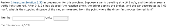 Review Interactive Solution 2.33 in preparation for this problem. Suppose a car is traveling at +16.3 m/s, and the driver seesa traffic light turn red. After 0.512 s has elapsed (the reaction time), the driver applies the brakes, and the car decelerates at 7.00 m/s2. What is the stopping distance of the car, as measured from the point where the driver first notices the red light? Number Units the tolerance is +/-5%