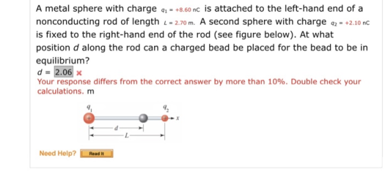 A metal sphere with charge q1-+8.60 nc is attached to the left-hand end of a nonconducting rod of length L-2.70 m. A second sphere with charge 2- +2.10 nc is fixed to the right-hand end of the rod (see figure below). At what position d along the rod can a charged bead be placed for the bead to be in equilibrium? d=2.06 x Your response differs from the correct answer by more than 10%. Double check your calculations. m Need Help?Read It