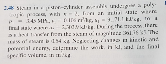 2.48 Steam in a piston-cylinder assembly undergoes a poly- tropic process, with n 2, from an initial state where p 3.45 MPa, v 0.106 m/kg, u 3,171.1 kJ/kg, to a final state where u 2,303.9 kJ/kg. During the process, there is a heat transfer from the steam of magnitude 361.76 kJ. The mass of steam is 0.54 kg. Neglecting changes in kinetic and potential energy, determine the work, in kJ, and the final specific volume, in m/kg.