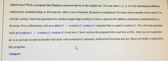 Math tutor) Write a program that displays a menu as shown in the sample run. You can enter 1, 2. 3, or 4 for choosing an addition. subtraction, multiplication, or division test. After a test is finished, the menu is redisplayed. You may choose another test or enter 5 to exit the system. Each test generates two random single-digit numbers to form a question for addition, subtraction, multiplication or division. For a subtraction such as number1 - number2, numberl is greater than or equal to number2. For a division question such as numberl / number2, number2 is not zero. I have enclose the program below and also in D2L, what you are required to do is to include exception handler that deals with nonnumeric operands, ArithemeticException and any others you think is required by this program. Output
