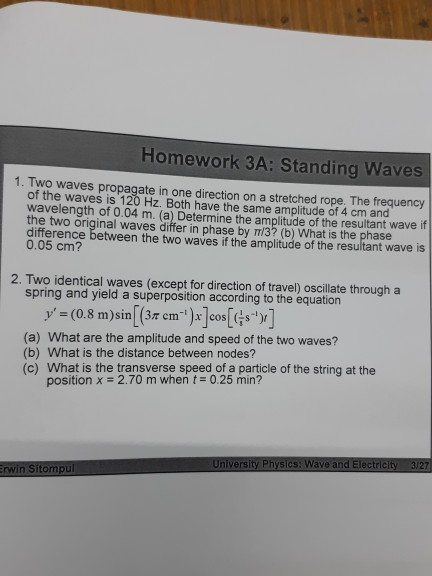 Homework 3A: Standing Waves 1. Two waves propagate in one direction on a stretched rope. The frequency of the waves is 120 Hz. Both have the same amplitude of 4 cm and wavelength of 0.04 m. (a) Determine the amplitude of the resultant wave if the two original waves differ in phase by Tm/3? (b) What is the phase difference between the two waves if the amplitude of the resultant wave is 0.05 cm? 2. Two identical waves (except for direction of travel) oscillate through a spring and yield a superposition according to the equation y (0.8 m)sin (3r cm os (a) What are the amplitude and speed of the two waves? (b) What is the distance between nodes? (c) What is the transverse speed of a particle of the string at the position x # 2.70 m when t-0.25 min? University Physics: Wave and Electricity 3/27 rwin Sitompul
