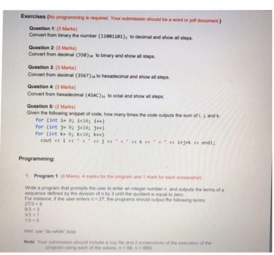 Exercises (No programming is required. Your submission should be a word or pdf document.) Question 1: (3 Marks) Convert from binary the number (11081181), to decimal and show all steps. Question 2: (3 Marks) Convert from decimal (350)e to binary and show all steps Question 3: (3 Marks) Convert from decimal (3567)s to hexadecimal and show all steps. Question 4: (3 Marks) Convert from hexadecimal (45AC)s to octal and show all steps Question 5: (2 Marks) Given the following snippet of code, how many times the code outputs the sum of i, J, and k for (int i- e; i<10; i++) for (int j- ; j<1e;j+) for (int k e; k<10; k) Programming: 1. Program 1: (6 Marks 4 marks for the program and 1 mark for each screenshot) Write a program that prompts the user to enter an integer number n, and outputs the terms of a sequence defined by the division of n by 3 until the quotient is equal to zero For instance, if the user enters n 27, the programs should output the following terms: 27/39 9/3 3 3/3 1 /30 Hint use do-while loop Note Your submission should include a cop file and 2 screenshots of the execution of the program using each of the values:n-98 n 999)