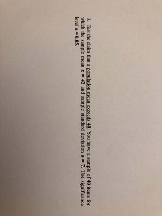 3. Test the claim that a population mean exceeds 40. You have a sample of 40 items for which the sample mean x 42 and sample standard deviation s- 7. Use significance level α 0.05.