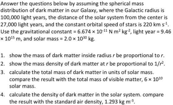 Answer the questions below by assuming the spherical mass distribution of dark matter in our Galaxy, where the Galactic radius is 100,000 light years, the distance of the solar system from the center is 27,000 light years, and the constant orbital speed of stars is 220 km s1. Use the gravitational constant 6.674 x 10-11 N m2 kg2, light year 9.46 x 1015 m, and solar mass 2.0 x 1030 kg. 1. show the mass of dark matter inside radius r be proportional to r. 2. show the mass density of dark matter at r be proportional to 1/r2. 3. calculate the total mass of dark matter in units of solar mass. compare the result with the total mass of visible matter, 6 x 1010 solar mass. calculate the density of dark matter in the solar system. compare the result with the standard air density, 1.293 kg m3. 4.