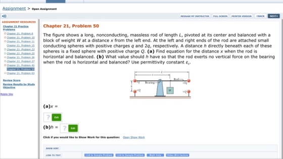 Assignment open Assignment Chapter Resources Chapter 21, Problem 50 The figure shows a long, nonconducting, massless rod of length L, pivoted at its center and balanced with a block of weight W at a distance x from the left end. At the left and right ends of the rod are attached small Chetezzu Proastmus conducting spheres with positive charges q and 2a, respectively. A distance h directly beneath each of these spheres is a fixed sphere with positive charge Q (a) Find equation for the distance x when the rod is sghapter 21 horizontal and balanced (b) What value should h have so that the rod exerts no vertical force on the bearing when the rod is horizontal and balanced? Use permittivity constant Eo Chapter 21 Problem 42 Objective (a) (b)h Click if you would like to show work for this questioni