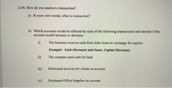 LO4. How do you analyze a transaction? a) In your own words, what is transaction? b) Which accounts would be affected by each of the following transactions and identify if the account would increase or decrease. i) The business receives cash from John Jones in exchange for capital Example: Cash (Increase) and Jones, Capital (Increase) ii) The company paid cash for land iii) Performed services for clients on account iv) Purchased Office Supplies on account