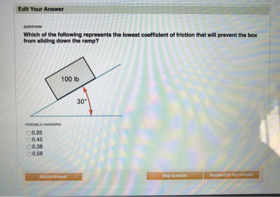 Edit Your Answer QUESTION Which of the following represents the lowest coefficient of friction that will prevent the box from sliding down the ramp? 100 lb 30° POSSIBLE ANSWERS 00.25 00.45 0.38 0.58 Submit Answer Skip Question