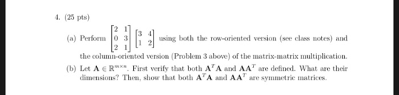 4. (25 pts) (o) Perform 2 using both the row-oriented version (see class notes) and the column-oriented version (Problem 3 above) of the matrix-matrix multiplication (b) Let A e Rmxn. First verify that both ATA and AA are defined. What are theinr dimensions? Then, show that both ATA and AAT are symmetric matrices.
