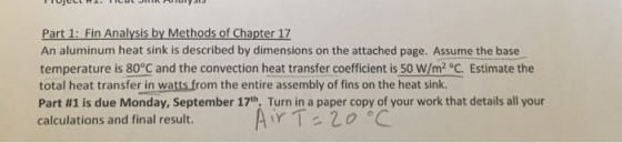 Part 1: Fin Analysis by Methods of Chapter 17 An aluminum heat sink is described by dimensions on the attached page. Assume the base temperature is 80°C and the convection heat transfer coefficient is 50 W/m2 oC. Estimate the total heat transfer in watts from the entire assembly of fins on the heat sink. Part #1 is due Monday, September 17th. Turn in a paper copy of your work that details all your calculations and final result