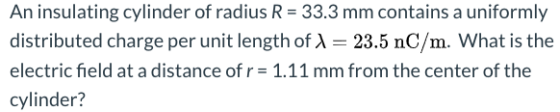 An insulating cylinder of radius R = 33.3 mm contains a uniformly distributed charge per unit length of 1 = 23.5 nC/m. What i
