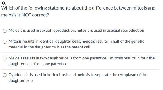 G. Which of the following statements about the difference between mitosis and meiosis is NOT correct? O Meiosis is used in se