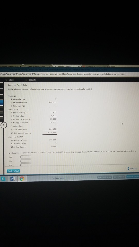 Summary Payrol Data In the following summary of data for a payroil period, some amounts have been intentionally omitted: Earrings: 1. At reqular rate 2. At overtime rate 3. Total earnings 50,000 Deductiors 4. Social security tax 5, Medicare tax 6, Income tax withheld 7, Medical insurance 8. Union dues 9. Total deductions 10. Net amount paid 32,400 B,100 135,000 18,900 201,150 338,850 Accounts debited. 285,000 11. Factory Wages 12. Sales Saleners 13. Office Salaries 120,000 .0% and the Medicare tax rate was 1. a. Calculate the amounts omitted in lines (1). (33, (0), and (12). Assume that the social security tax rate was 6 Checdk My Work