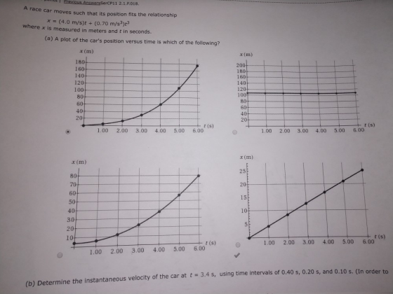 SerCP11 2.1.P018 A race car moves such that its position fits the relationship x - (4.0 m/s)t + (0.70 m/s3)t3 where x is measured in meters and t in seconds (a) A plot of the cars position versus time is which of the following? x (m) 180 160 140 120 100 80 60 40 20 x (m) 200 180 160 140 120 100 80 60 40 20 t (s) t (s) 1.00 2.00 3.00 4.00 5.00 6.00 1.00 2.00 3.00 4.00 5.00 6.00 x (m) 25 20 15 10 x (m) 80 70. 60 50 40 30 2 1 0 t (s) 1.00 2.00 3.00 4.00 5.00 6.00 1.00 2.00 3.00 4.00 5.00 6.00 (b) Determine the instantaneous velocity of the car at t 3.4 s, using time intervals of 0.40 s, 0.20 s, and 0.10 s. (In ord