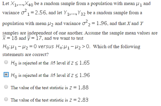 Let X1,..,X40 be a random sample from a population with mean H1 and variance o 1-2.56, and let Y1, Y32 be a random sample from a population with mean 2 and variance of 2-1.96, and that Xand y samples are independent of one another. Assume the sample mean values are X-18 and y-17, and we want to test Ho: μ 1-μ 2-0 versus Ha: μ 1-u2 > 0, which of the following statements are correct? O Ho is rejected at the .05 level if Z s 1.65 Ho is rejected at the.05 level if z s 1.96 The value of the test statistic is Z 1.88 The value of the test statistic is Z-2.83