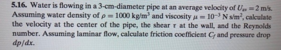 5.16. Water is flowing in a 3-cm-diameter pipe at an average velocity of Uav 2 m/s. Assuming water density of ρ-1000 kg/m 3 and viscosity μ-10-3 N sm2, calculate the velocity at the center of the pipe, the shear τ at the wall, and the Reynolds number. Assuming laminar flow, calculate friction coefficient C and pressure drop dp/dx.