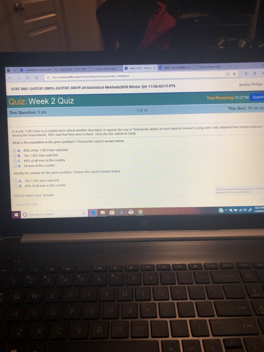 STAT-3001-24/STAT-3001L-2A/STAT-3001P-24-Statistical Methods2018 Winter Qtr 11/26-02/17 Quiz: Week 2 Quiz This Question: 6 Jessica Phillips me Remaining: 01:27.54 Submit This Quiz: 90 pts pa 3 of 15 In a pol. 1,003 men in a country were asked whether thy avor or oppose the use of oextars to eorg the ispondonts, 48% sad hxt they wore n tavor Dosobetro sitsical shaty s the population in the gven problem? Choose the cotroct anwer below OA. 48% ofthe 1,003 men solded O B. The 1,000men sleced C. 48% of all men in the courtry O D. Al mon in the country dentty the sample for the gein problem Choose the corct answe bilw The 1,003 men selocted 48% of all men m the country O A OD. Click to select your ansaer e for Late 3 5 6 8 9 2 Q w TYU