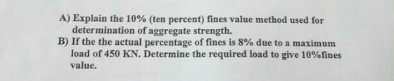 A) Explain the 10% (ten percent) fines value method used for determination of aggregate strength. B) If the the actual percentage of fines is 8% due to a maximum load of 450 KN. Determine the required load to give 10%fines value.