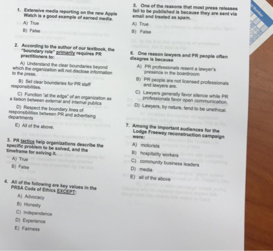 5. One of the reasons that most press releases fail to be published is because they are sent via email and treated as spam. A) True B) False 1. Extensive media reporting on the new Apple Watch is a good example of earned media. A) True B) False 2. According to the author of our textbook, the boundary role primarily requires PR practitioners to: 6. One reason lawyers and PR people often disagree is because A) PR professionals resent a lawyers A) Understand the clear boundaries beyond presence in the boardroom PR people are not licensed professionals and lawyers are. which the organization will not disclose information to the press. responsibilities. a liaison between external and intemal publics responsibilities between PR and advertising B) Set clear boundaries for PR staff C) Function at the edge of an organization as D) Respect the boundary lines of B) C) Lawyers generally favor silence while PR D) Lawyers, by nature, tend to be unethical. professionals favor open communication. departments 7. Among the important audiences for the E) All of the above. Lodge Freeway reconstruction campaign were: A) motorists B) hospitality workers C) community business leaders D) media E) all of the above 3. PR tactics help organizations describe the specific problem to be solved, and the timeframe for solving it. A) True B) False 4. All of the following are key values in the PRSA Code of Ethics EXCEPT A) Advocacy B) Honesty C) Independence D) Experience E) Faimess