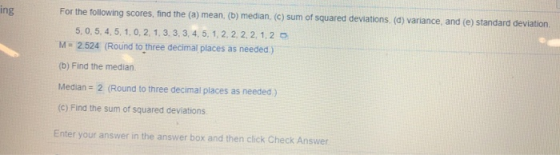 ing For the following scores, find the (a) mean. (b) median, (c) sum of squared deviations (a) variance, and (e) standard deviation 5, 0, 5, 4, 5, 1, 0, 2, 1, 3, 3, 3, 4, 5, 1, 2, 2, 2,2, 1,2 o M-2524 (Round to three decimal places as needed) (b) Find the median. Median 2 (Round to three decimal places as needed) (c) Find the sum of squared deviations. Enter your answer in the answer box and then click Check Answer