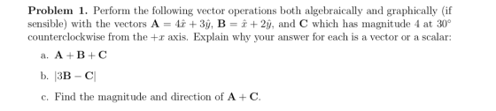 Problem 1. Perform the following vector operations both algebraically and graphically (if sensible) with the vectors A 4r +3ý, B-2y, and C which has magnitude 4 at 30° counterclockwise from the +r axis. Explain why your answer for each is a vector or a scalar: a. A B+C c. Find the magnitude and direction of A -