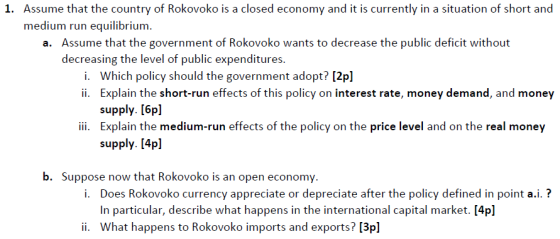 Assume that the country of Rokovoko is a closed economy and it is currently in a situation of short and medium run equilibrium. 1. Assume that the government of Rokovoko wants to decrease the public deficit without decreasing the level of public expenditures a. i. ii. Which policy should the government adopt? [2pl Explain the short-run effects of this policy on interest rate, money demand, and money supply. [6pl ii. Explain the medium-run effects of the policy on the price level and on the real money supply. [4pl b. Suppose now that Rokovoko is an open economy i. Does Rokovoko currency appreciate or depreciate after the policy defined in point a.i.? In particular, describe what happens in the international capital market. [4pl What happens to Rokovoko imports and exports? [3p] ii.