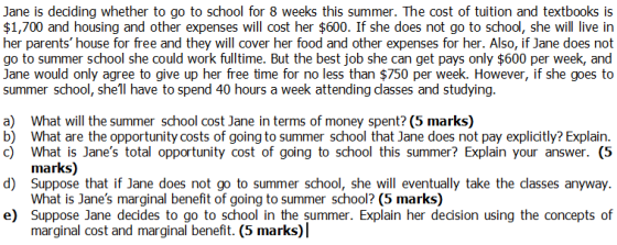 Jane is deciding whether to go to school for 8 weeks this summer. The cost of tuition and textbooks is $1,700 and housing and other expenses will cost her $600. If she does not go to school, she will live in her parents house for free and they will cover her food and other expenses for her. Also, if Jane does not go to summer school she could work fulltime. But the best job she can get pays only $600 per week, and Jane would only agree to give up her free time for no less than $750 per week. However, if she goes to summer school, she1l have to spend 40 hours a week attending classes and studying a) b) c) What will the summer school cost Jane in terms of money spent? (5 marks) What are the opportunity costs of going to summer school that Jane does not pay explicitly? Explain What is Janes total opportunity cost of going to school this summer? Explain your answer. (5 marks) d) Suppose that if Jane does not go to summer school, she will eventually take the dasses anyway What is Janes marginal benefit of going to summer school? (5 marks) e) Suppose Jane decides to go to school in the summer. Explain her decision using the concepts of marginal cost and marginal benefit. (5 marks)|