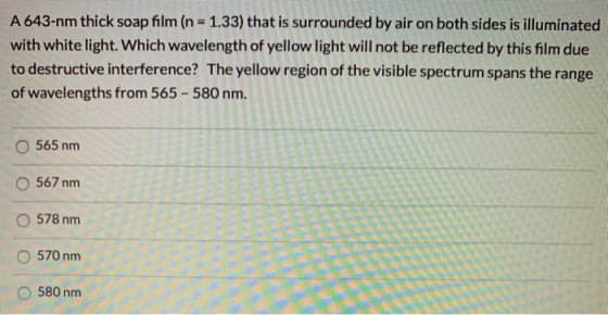 A 643-nm thick soap film (n = 1.33) that is surrounded by air on both sides is illuminated with white light. Which wavelength