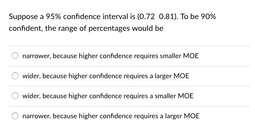 suppose a 95% confidence interval is (0.72 0.81). To be 90% confident, the range of percentages would be narrower, because higher confidence requires smaller MOE wider, because higher confidence requires a larger MOE wider, because higher confidence requires a smaller MOE narrower, because higher confidence requires a larger MOE