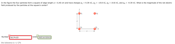 In the figure the four particles form a square of edge length a 6.40 cm and have charges q1 9.39 nC, 42-19.8 nC, 93 field produced by the particles at the squares center? 19.8 nC, and q49.39 nC. What is the magnitude of the net electric 91 92 Number T16174.03 Unit N/C or V/n the tolerance is +/-2%
