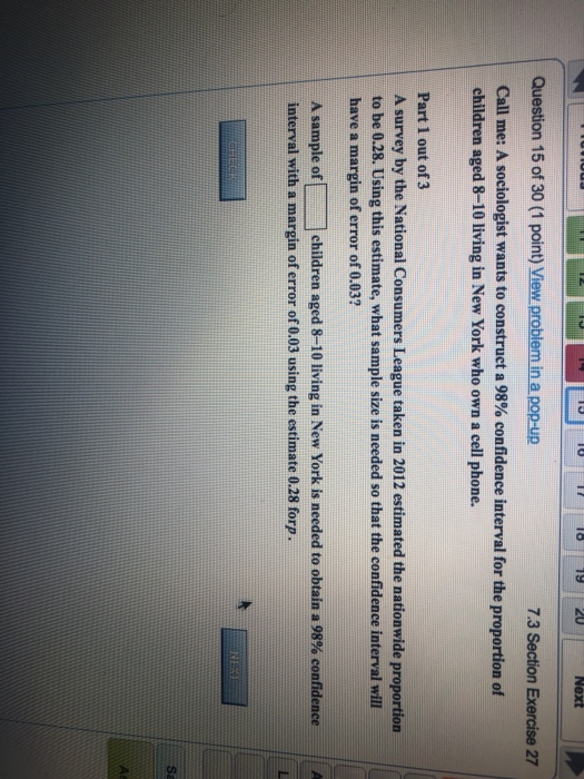 Question 15 of 30 (1 point) View problem in a pop-up 7.3 Section Exercise 27 Call me: A sociologist wants to construct a 98% confidence interval for the proportion of children aged 8-10 living in New York who own a cell phone Part 1 out of 3 A survey by the National Consumers League taken in 2012 estimated the nationwide proportion to be 0.28. Using this estimate, what sample size is needed so that the confidence interval will have a margin of error of 0.03? A sample of children aged 8-10 living in New York is needed to obtain a 98% confidence interval with a margin of error of 0.03 using the estimate 0.28 forp ll A Sa