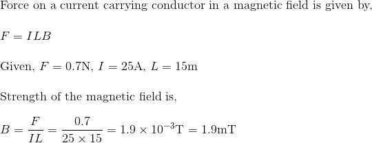 \! \! \! \! \! \! \! \! \! $Force on a current carrying conductor in a magnetic field is given by, $\\\\ F = ILB\\\\ $Given, $F = 0.7$N, $I = 25$A, $L = 15$m $\\\\ $Strength of the magnetic field is, $\\\\ B = \frac{F}{IL} = \frac{0.7}{25\times 15} = 1.9\times 10^{-3}$T $=1.9$mT$